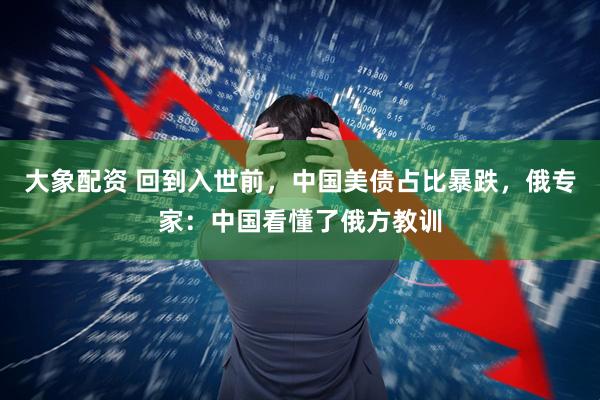 大象配资 回到入世前，中国美债占比暴跌，俄专家：中国看懂了俄方教训