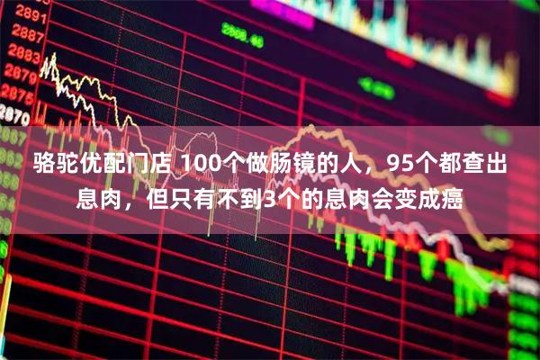 骆驼优配门店 100个做肠镜的人，95个都查出息肉，但只有不到3个的息肉会变成癌