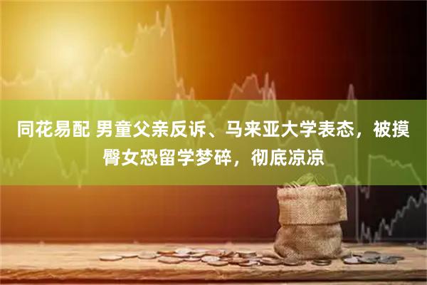同花易配 男童父亲反诉、马来亚大学表态，被摸臀女恐留学梦碎，彻底凉凉