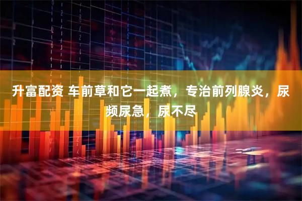 升富配资 车前草和它一起煮，专治前列腺炎，尿频尿急，尿不尽