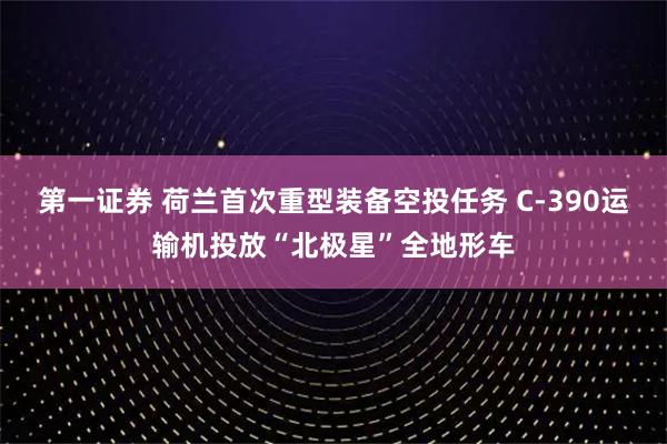第一证券 荷兰首次重型装备空投任务 C-390运输机投放“北极星”全地形车