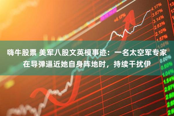 嗨牛股票 美军八股文英模事迹：一名太空军专家在导弹逼近她自身阵地时，持续干扰伊