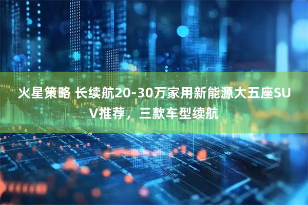 火星策略 长续航20-30万家用新能源大五座SUV推荐，三款车型续航
