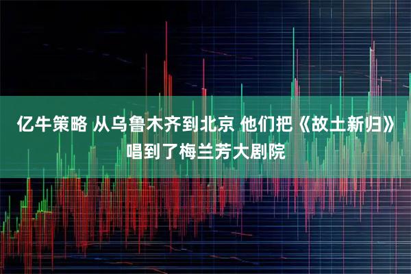 亿牛策略 从乌鲁木齐到北京 他们把《故土新归》唱到了梅兰芳大剧院