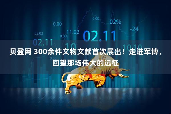 贝盈网 300余件文物文献首次展出！走进军博，回望那场伟大的远征