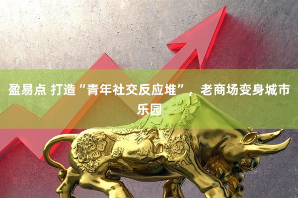 盈易点 打造“青年社交反应堆”，老商场变身城市乐园