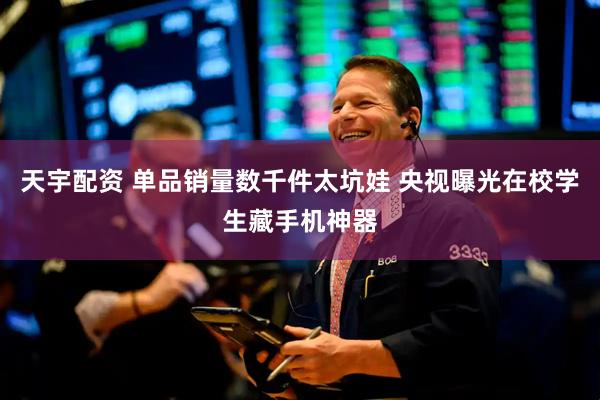 天宇配资 单品销量数千件太坑娃 央视曝光在校学生藏手机神器