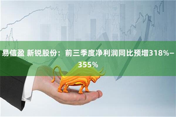 易信盈 新锐股份：前三季度净利润同比预增318%—355%