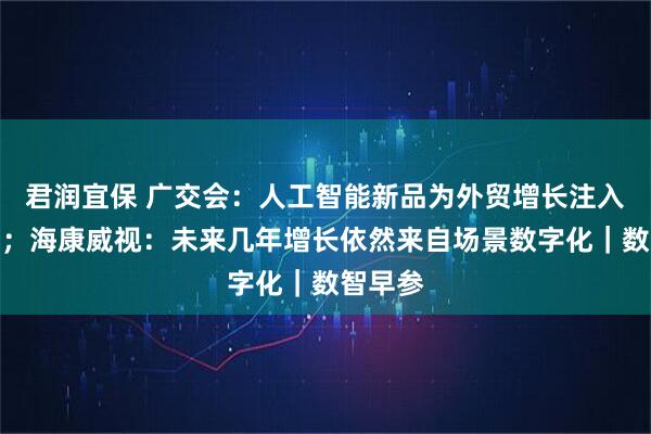 君润宜保 广交会:人工智能新品为外贸增长注入新动能;海康威视:未来几年增长依然来自场景数字化|数智早参