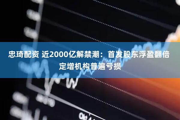忠琦配资 近2000亿解禁潮：首发股东浮盈翻倍 定增机构普遍亏损