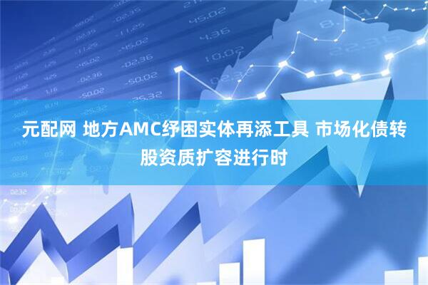 元配网 地方AMC纾困实体再添工具 市场化债转股资质扩容进行时