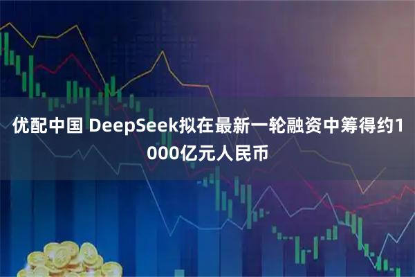 优配中国 DeepSeek拟在最新一轮融资中筹得约1000亿元人民币