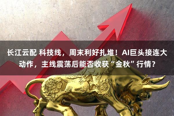 长江云配 科技线，周末利好扎堆！AI巨头接连大动作，主线震荡后能否收获“金秋”行情？