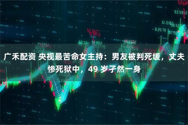 广禾配资 央视最苦命女主持：男友被判死缓，丈夫惨死狱中，49 岁孑然一身