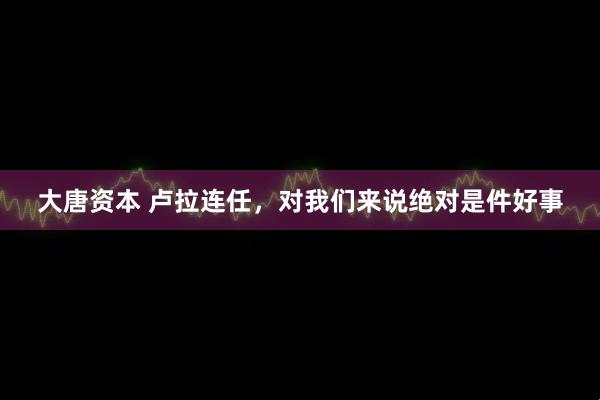 大唐资本 卢拉连任，对我们来说绝对是件好事