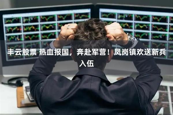 丰云股票 热血报国，奔赴军营！凤岗镇欢送新兵入伍