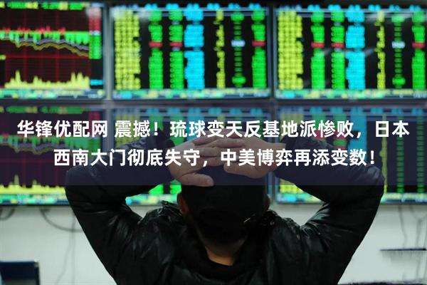 华锋优配网 震撼！琉球变天反基地派惨败，日本西南大门彻底失守，中美博弈再添变数！