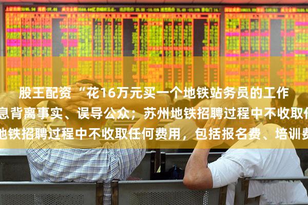 股王配资 “花16万元买一个地铁站务员的工作”，苏州辟谣：相关信息背离事实、误导公众；苏州地铁招聘过程中不收取任何费用，包括报名费、培训费等