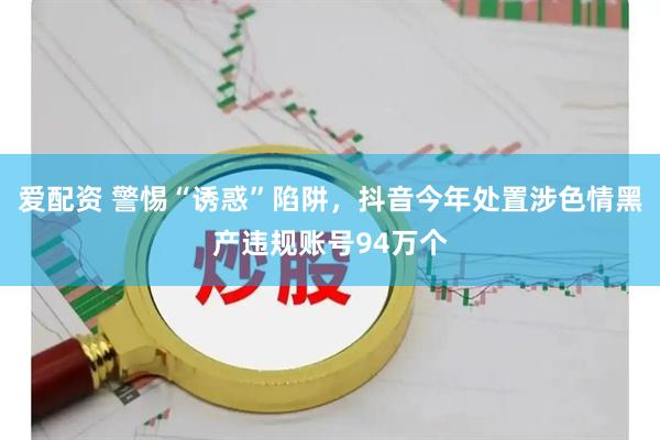 爱配资 警惕“诱惑”陷阱，抖音今年处置涉色情黑产违规账号94万个