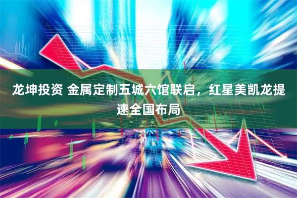 龙坤投资 金属定制五城六馆联启,红星美凯龙提速全国布局