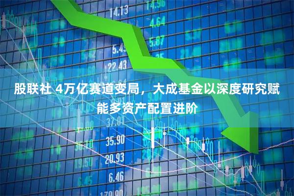 股联社 4万亿赛道变局，大成基金以深度研究赋能多资产配置进阶