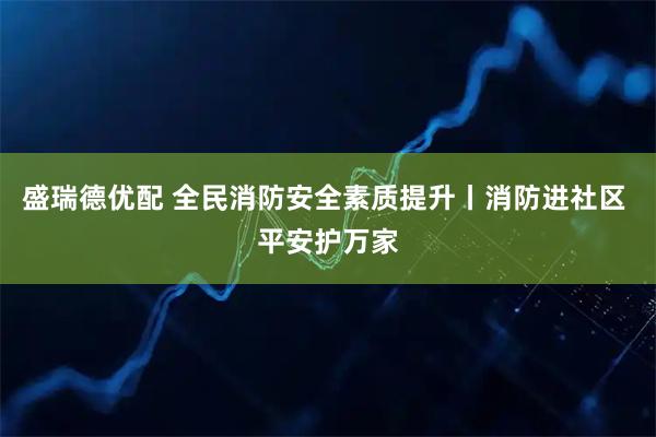 盛瑞德优配 全民消防安全素质提升丨消防进社区 平安护万家